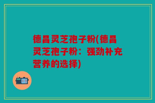 德昌灵芝孢子粉(德昌灵芝孢子粉：强劲补充营养的选择)