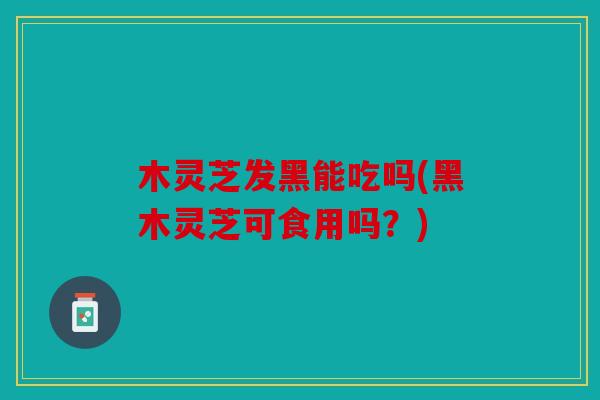 木灵芝发黑能吃吗(黑木灵芝可食用吗？)