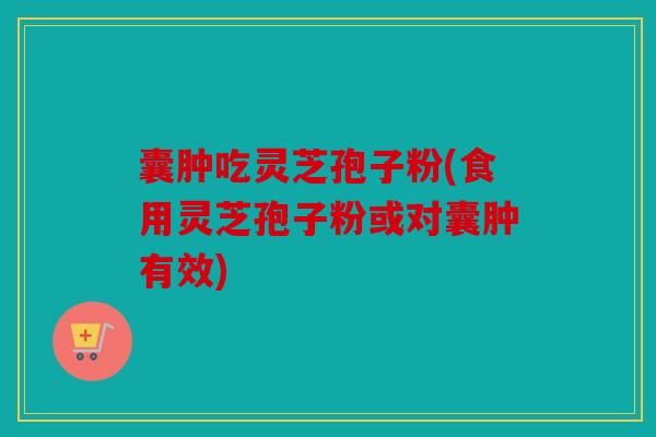 囊肿吃灵芝孢子粉(食用灵芝孢子粉或对囊肿有效)