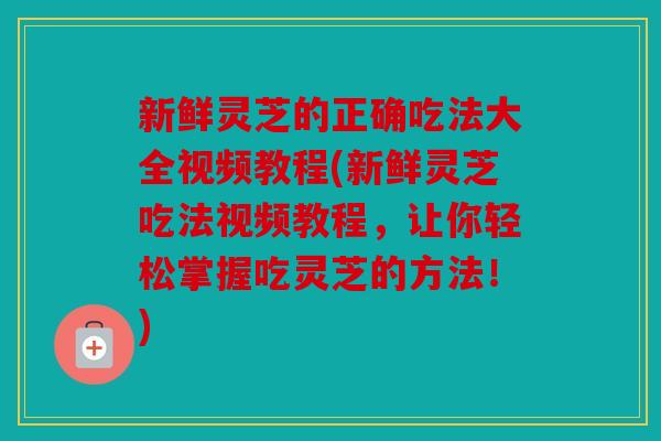 新鲜灵芝的正确吃法大全视频教程(新鲜灵芝吃法视频教程，让你轻松掌握吃灵芝的方法！)