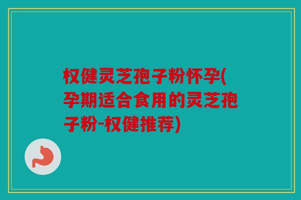 权健灵芝孢子粉怀孕(孕期适合食用的灵芝孢子粉-权健推荐)