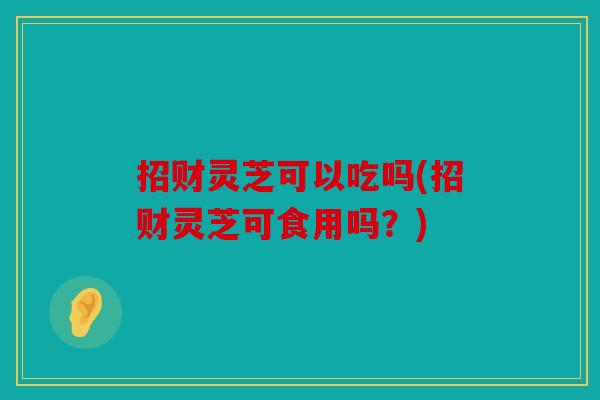 招财灵芝可以吃吗(招财灵芝可食用吗？)