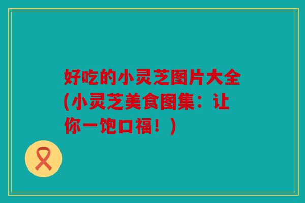 好吃的小灵芝图片大全(小灵芝美食图集：让你一饱口福！)