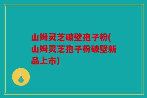 山姆灵芝破壁孢子粉(山姆灵芝孢子粉破壁新品上市)