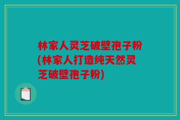 林家人灵芝破壁孢子粉(林家人打造纯天然灵芝破壁孢子粉)