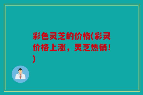 彩色灵芝的价格(彩灵价格上涨，灵芝热销！)