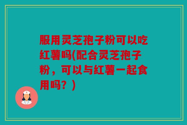 服用灵芝孢子粉可以吃红薯吗(配合灵芝孢子粉，可以与红薯一起食用吗？)