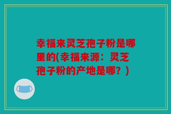 幸福来灵芝孢子粉是哪里的(幸福来源：灵芝孢子粉的产地是哪？)