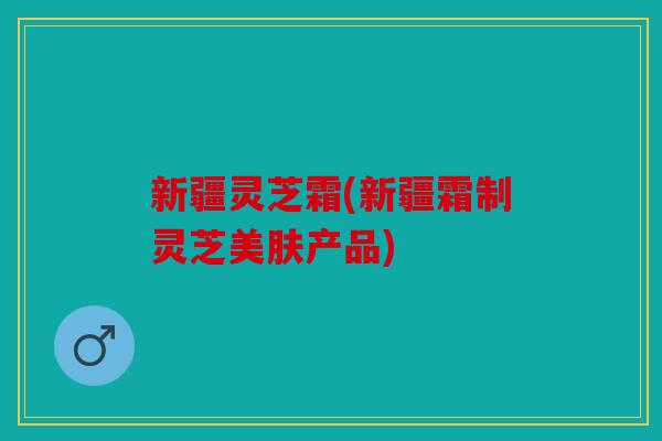 新疆灵芝霜(新疆霜制灵芝美肤产品)