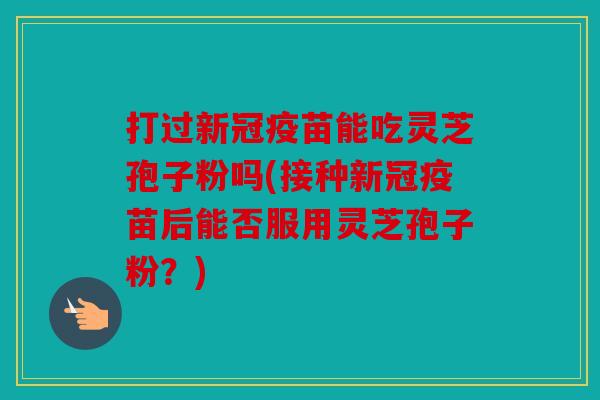 打过新冠疫苗能吃灵芝孢子粉吗(接种新冠疫苗后能否服用灵芝孢子粉？)