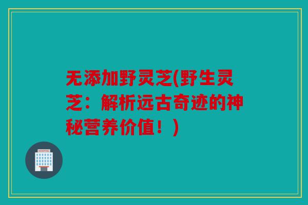 无添加野灵芝(野生灵芝：解析远古奇迹的神秘营养价值！)