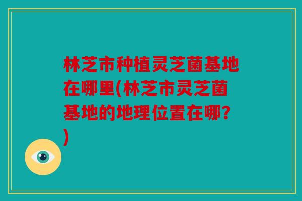 林芝市种植灵芝菌基地在哪里(林芝市灵芝菌基地的地理位置在哪？)