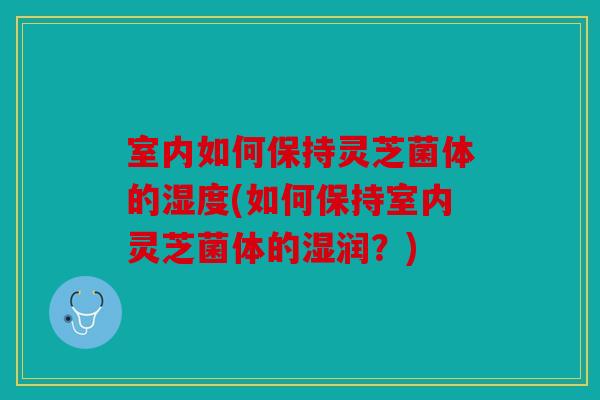室内如何保持灵芝菌体的湿度(如何保持室内灵芝菌体的湿润？)
