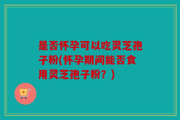 是否怀孕可以吃灵芝孢子粉(怀孕期间能否食用灵芝孢子粉？)