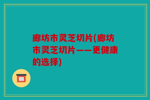 廊坊市灵芝切片(廊坊市灵芝切片——更健康的选择)