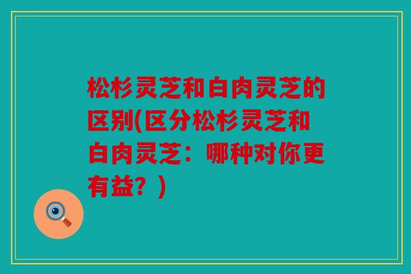松杉灵芝和白肉灵芝的区别(区分松杉灵芝和白肉灵芝：哪种对你更有益？)