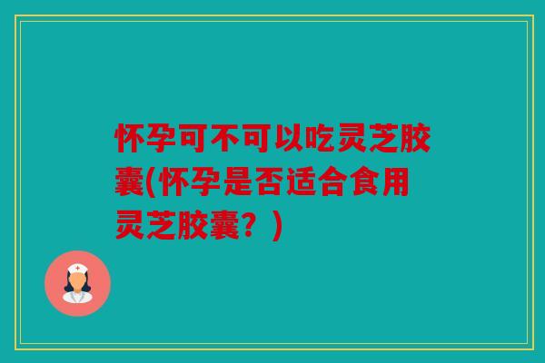 怀孕可不可以吃灵芝胶囊(怀孕是否适合食用灵芝胶囊？)