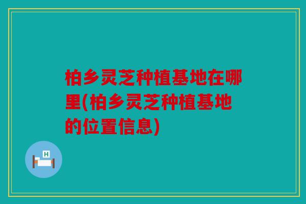 柏乡灵芝种植基地在哪里(柏乡灵芝种植基地的位置信息)