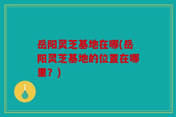 岳阳灵芝基地在哪(岳阳灵芝基地的位置在哪里？)