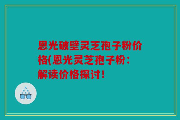 恩光破壁灵芝孢子粉价格(恩光灵芝孢子粉：解读价格探讨！