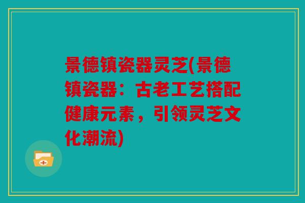 景德镇瓷器灵芝(景德镇瓷器：古老工艺搭配健康元素，引领灵芝文化潮流)
