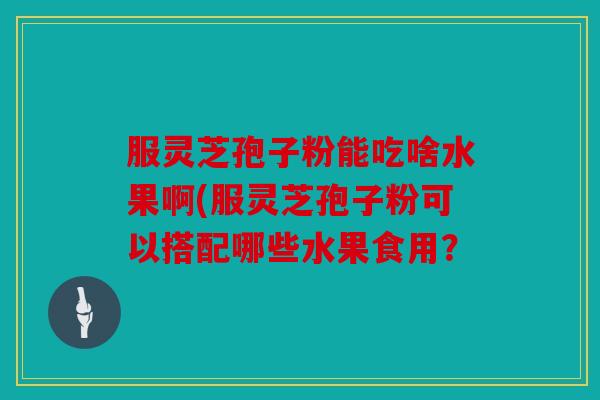 服灵芝孢子粉能吃啥水果啊(服灵芝孢子粉可以搭配哪些水果食用？
