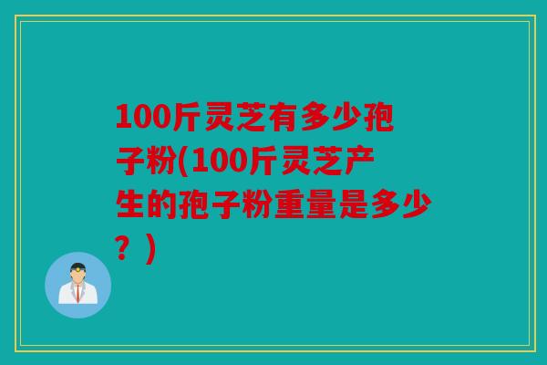 100斤灵芝有多少孢子粉(100斤灵芝产生的孢子粉重量是多少？)