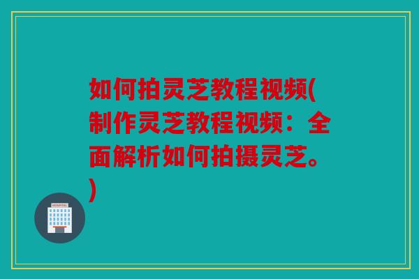 如何拍灵芝教程视频(制作灵芝教程视频：全面解析如何拍摄灵芝。)