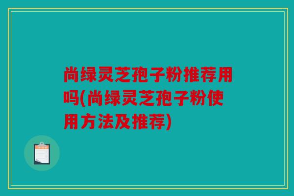 尚绿灵芝孢子粉推荐用吗(尚绿灵芝孢子粉使用方法及推荐)
