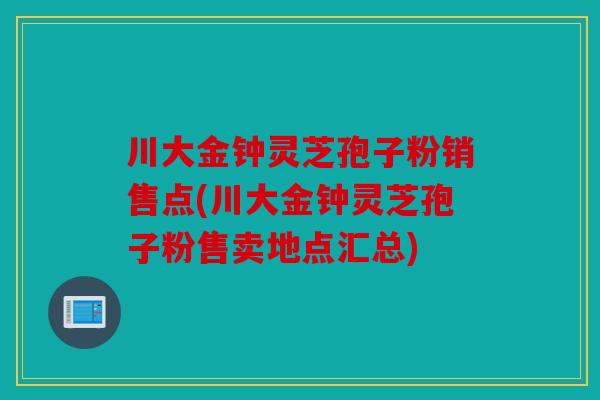川大金钟灵芝孢子粉销售点(川大金钟灵芝孢子粉售卖地点汇总)