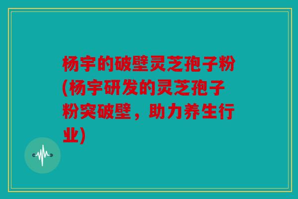 杨宇的破壁灵芝孢子粉(杨宇研发的灵芝孢子粉突破壁，助力养生行业)