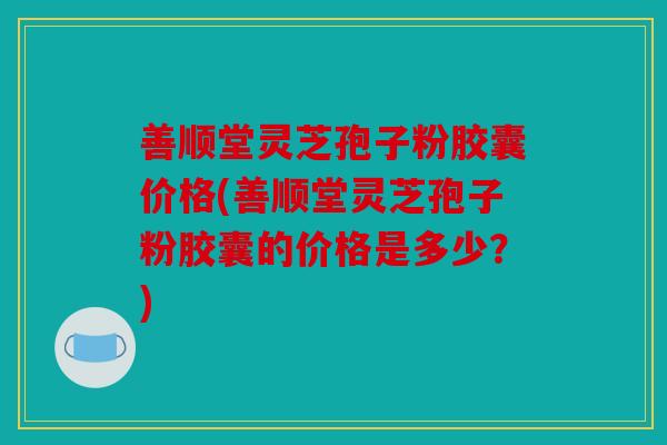 善顺堂灵芝孢子粉胶囊价格(善顺堂灵芝孢子粉胶囊的价格是多少？)