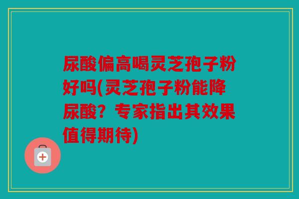 尿酸偏高喝灵芝孢子粉好吗(灵芝孢子粉能降尿酸？专家指出其效果值得期待)