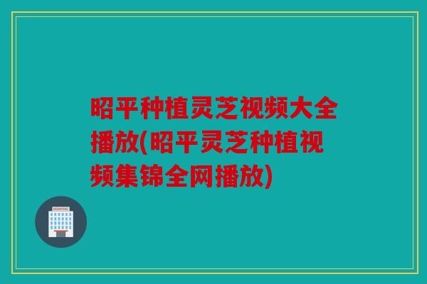昭平种植灵芝视频大全播放(昭平灵芝种植视频集锦全网播放)
