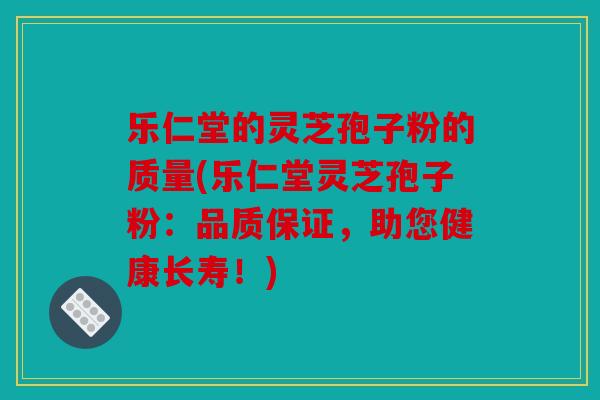 乐仁堂的灵芝孢子粉的质量(乐仁堂灵芝孢子粉：品质保证，助您健康长寿！)