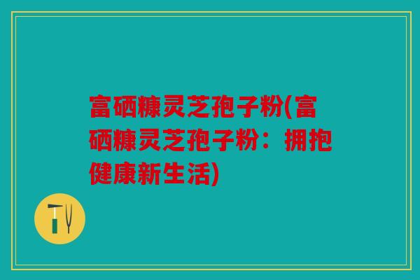 富硒糠灵芝孢子粉(富硒糠灵芝孢子粉：拥抱健康新生活)