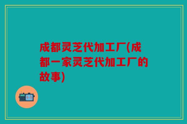 成都灵芝代加工厂(成都一家灵芝代加工厂的故事)