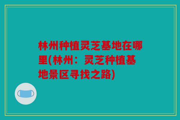 林州种植灵芝基地在哪里(林州：灵芝种植基地景区寻找之路)