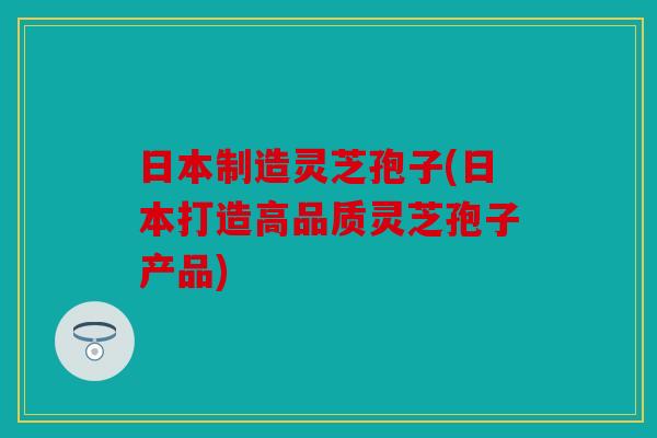 日本制造灵芝孢子(日本打造高品质灵芝孢子产品)