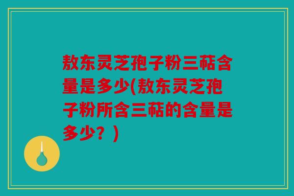 敖东灵芝孢子粉三萜含量是多少(敖东灵芝孢子粉所含三萜的含量是多少？)