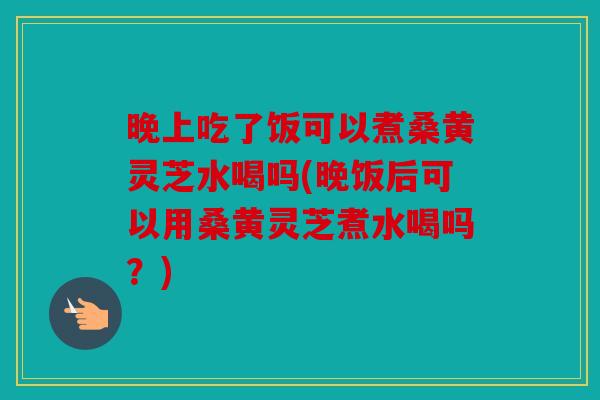 晚上吃了饭可以煮桑黄灵芝水喝吗(晚饭后可以用桑黄灵芝煮水喝吗？)