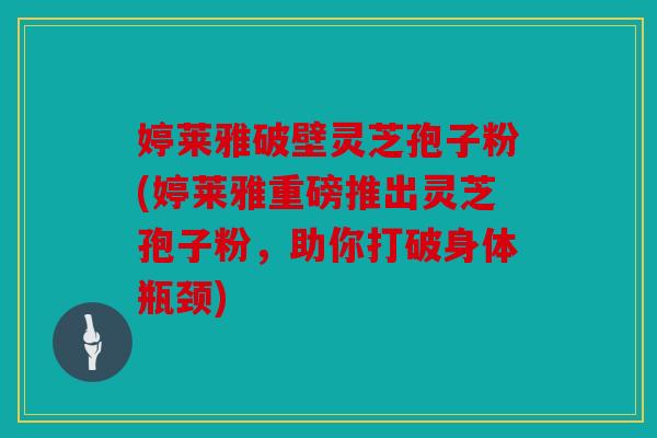 婷莱雅破壁灵芝孢子粉(婷莱雅重磅推出灵芝孢子粉，助你打破身体瓶颈)