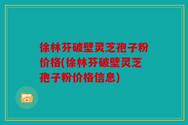 徐林芬破壁灵芝孢子粉价格(徐林芬破壁灵芝孢子粉价格信息)