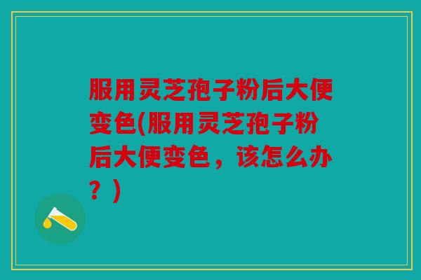 服用灵芝孢子粉后大便变色(服用灵芝孢子粉后大便变色，该怎么办？)