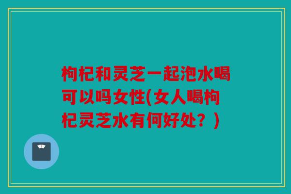 枸杞和灵芝一起泡水喝可以吗女性(女人喝枸杞灵芝水有何好处？)