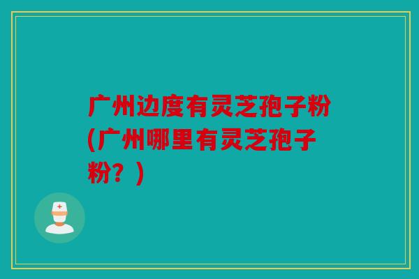 广州边度有灵芝孢子粉(广州哪里有灵芝孢子粉？)