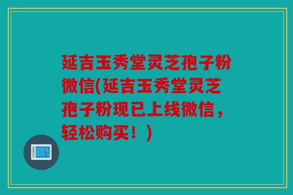 延吉玉秀堂灵芝孢子粉微信(延吉玉秀堂灵芝孢子粉现已上线微信，轻松购买！)