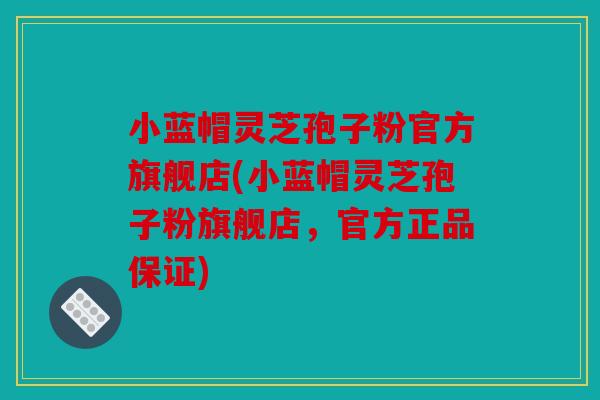 小蓝帽灵芝孢子粉官方旗舰店(小蓝帽灵芝孢子粉旗舰店，官方正品保证)