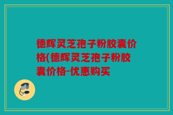 德辉灵芝孢子粉胶囊价格(德辉灵芝孢子粉胶囊价格-优惠购买