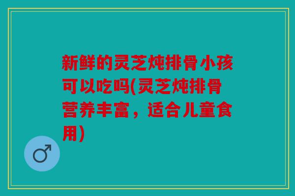 新鲜的灵芝炖排骨小孩可以吃吗(灵芝炖排骨营养丰富，适合儿童食用)